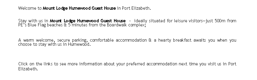 Text Box: Welcome to Mount Lodge Humewood Guest House in Port Elizabeth.  Stay with us in Mount Lodge Humewood Guest House  -  ideally situated for leisure visitors�just 500m from PE�s Blue Flag beaches & 5 minutes from the Boardwalk complex;  A warm welcome, secure parking, comfortable accommodation & a hearty breakfast awaits you when you choose to stay with us in Humewood.Click on the links to see more information about your preferred accommodation next time you visit us in Port Elizabeth.
